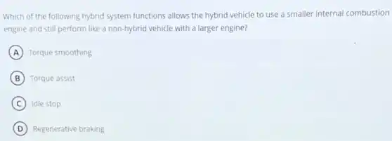 Which of the following hybrid system functions allows the hybrid vehicle to use a smaller internal combustion
engine and still perform like a non-hybrid vehicle with a larger engine?
A Torque smoothing
B Torque assist
C Idle stop
D Regenerative braking