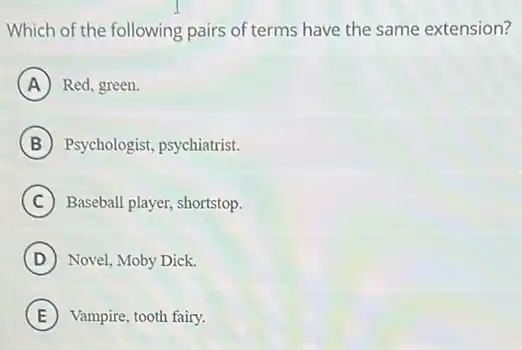 Which of the following pairs of terms have the same extension?
A Red, green.
B Psychologist, psychiatrist.
C Baseball player, shortstop.
D Novel, Moby Dick.
E Vampire, tooth fairy.