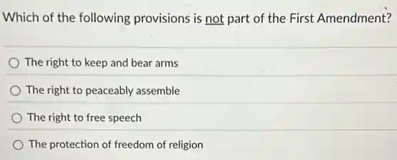 Which of the following provisions is not part of the First Amendment?
The right to keep and bear arms
The right to peaceably assemble
The right to free speech
The protection of freedom of religion