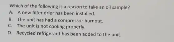 Which of the following is a reason to take an oil sample?
A. A new filter drier has been installed.
B. The unit has had a compressor burnout.
C. The unit is not cooling properly.
D. Recycled refrigerant has been added to the unit.