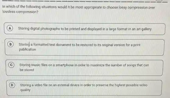 In which of the following situations would it be most appropriate to choose lossy compression over
lossless compression?
A Storing digital photographs to be printed and displayed in a large format in an art gallery
B Storing a formatted text document to be restored to its original version for a print
publication
C Storing music files on a smartphone in order to maximize the number of songs that can
be stored
D Storing a video file on an external device in order to preserve the highest possible video
quality