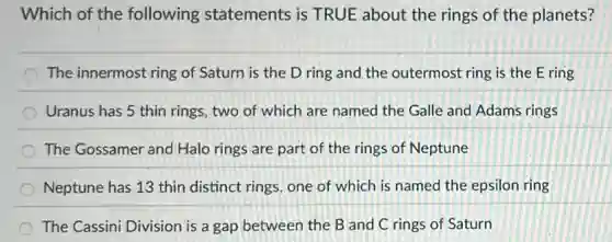 Which of the following statements is TRUE about the rings of the planets?
The innermost ring of Saturn is the D ring and the outermost ring is the E ring
Uranus has 5 thin rings, two of which are named the Galle and Adams rings
The Gossamer and Halo rings are part of the rings of Neptune
Neptune has 13 thin distinct rings, one of which is named the epsilon ring
The Cassini Division is a gap between the B and C rings of Saturn