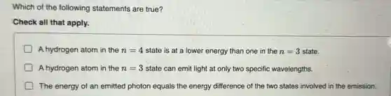 Which of the following statements are true?
Check all that apply.
A hydrogen atom in the n=4 state is at a lower energy than one in the n=3 state.
A hydrogen atom in the n=3 state can emit light at only two specific wavelengths.
The energy of an emitted photon equals the energy difference of the two states involved in the emission.