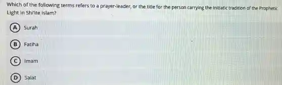 Which of the following terms refers to a prayer-leader, or the title for the person carrying the initiatic tradition of the Prophetic
Light in Shi'ite Islam?
A Surah
B Fatiha
C Imam
D Salat