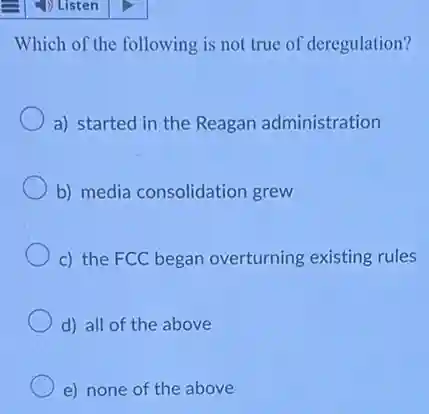 Which of the following is not true of deregulation?
a) started in the Reagan administration
b) media consolidation grew
c) the FCC began overturning existing rules
d) all of the above
e) none of the above
