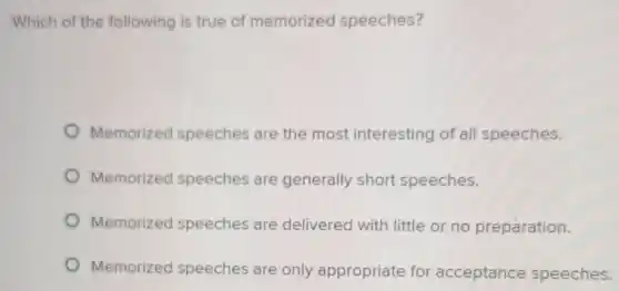 Which of the following is true of memorized speeches?
Memorized speeches are the most interesting of all speeches.
Memorized speeches are generally short speeches.
Memorized speeches are delivered with little or no preparation.
Memorized speeches are only appropriate for acceptance speeches.