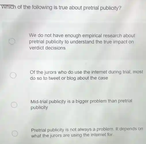 Which of the following is true about pretrial publicity?
We do not have enough empirical research about
pretrial publicity to understand the true impact on
verdict decisions
Of the jurors who do use the internet during trial, most
do so to tweet or blog about the case
Mid-trial publicity is a bigger problem than pretrial
publicity
Pretrial publicity is not always a problem. It depends on
what the jurors are using the internet for.