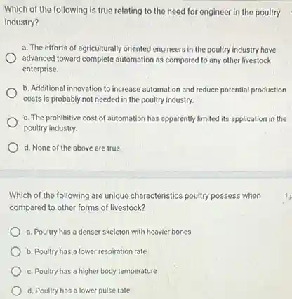 Which of the following is true relating to the need for engineer in the poultry
industry?
a. The efforts of agriculturally oriented engineers in the poultry industry have
advanced toward complete automation as compared to any other livestock
enterprise.
b. Additional innovation to increase automation and reduce potential production
costs is probably not needed in the poultry industry.
c. The prohibitive cost of automation has apparently limited its application in the
poultry industry.
d. None of the above are true.
Which of the following are unique characteristics poultry possess when
compared to other forms of livestock?
a. Poultry has a denser skeleton with heavier bones
b. Poultry has a lower respiration rate
c. Poultry has a higher body temperature
d. Poultry has a lower pulse rate