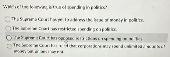 Which of the following is true of spending in politics?
The Supreme Court has yet to address the issue of money in politics.
The Supreme Court has restricted spending on politics.
The Supreme Court has opposed restrictions on spending on politics.
The Supreme Court has ruled that corporations may spend unlimited amounts of
money but unions may not.
