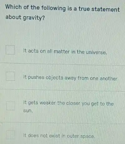 Which of the following is a true statement
about gravity?
It acts on all matter in the universe.
It pushes objects away from one another
It gets weaker the closer you get to the
sun.
It does not exist in outer space.