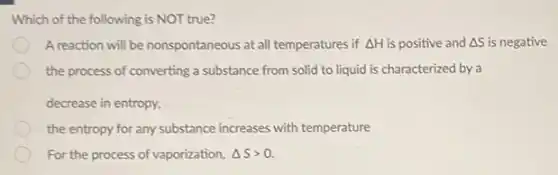 Which of the following is NOT true?
A reaction will be nonspontaneous at all temperatures if Delta H is positive and Delta S is negative
the process of converting a substance from solid to liquid is characterized by a
decrease in entropy,
the entropy for any substance increases with temperature
For the process of vaporization, Delta Sgt 0