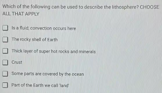 Which of the following can be used to describe the lithosphere?CHOOSE
ALL THAT APPLY
Is a fluid; convection occurs here
The rocky shell of Earth
Thick layer of super hot rocks and minerals
Crust
Some parts are covered by the ocean
Part of the Earth we call 'land'