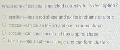 Which form of bacteria is matched correctly to its description?
spinllum-has a rod shape and exists in chains or alone
coccus-can cause MRSA and has a round shape
coccus-can cause acne and has a spiral shape
bacillus-has a spherical shape and can form clusters