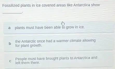 Fossilized plants in ice covered areas like Antarctica show
__
a plants must have been able to grow in ice.
b
the Antarctic once had a warmer climate allowing
for plant growth.
C
People must have brought plants to Antarctica and
left them there.