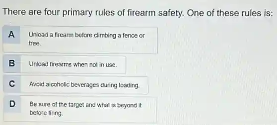There are four primary rules of firearm safety.One of these rules is:
A
Unload a firearm before climbing a fence or
tree.
B
Unload firearms when not in use.
C
Avoid alcoholic beverages during loading.
D
Be sure of the target and what is beyond it
before firing.