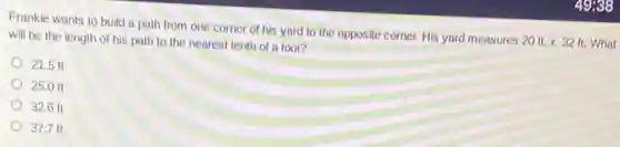 Frankie wants to build a path from one corner of his yard to the opposite corner.His yard measures
20ft.times 32ft. What
will be the length of his path to the nearest tenth of a foot?
21.5 ft
25.0 ft
32.6 ft
37.7 ft