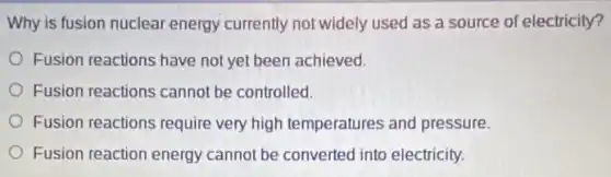 Why is fusion nuclear energy currently not widely used as a source of electricity?
Fusion reactions have not yet been achieved.
Fusion reactions cannot be controlled.
Fusion reactions require very high temperatures and pressure.
Fusion reaction energy cannot be converted into electricity.