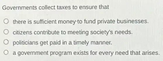 Governments collect taxes to ensure that
there is sufficient money-to fund private businesses.
citizens contribute to meeting society's needs.
politicians get paid in a timely manner.
a government program exists for every need that arises.