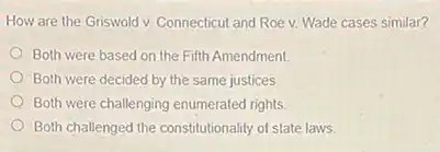 How are the Griswold v. Connecticut and Roe v. Wade cases similar?
Both were based on the Fifth Amendment.
Both were decided by the same justices.
Both were challenging enumerated rights
Both challenged the constitutionality of state laws