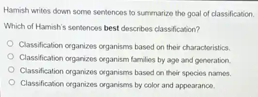 Hamish writes down some sentences to summarize the goal of classification.
Which of Hamish's sentences best describes classification?
Classification organizes organisms based on their characteristics.
Classification organizes organism families by age and generation.
Classification organizes organisms based on their species names.
Classification organizes organisms by color and appearance.