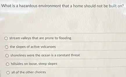 What is a hazardous environment that a home should not be built on?
stream valleys that are prone to flooding
the slopes of active volcanoes
shorelines were the ocean is a constant threat
hillsides on loose, steep slopes
all of the other choices