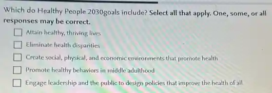 Which do Healthy People 2030goals include? Select all that apply. One some,or all
responses may be correct.
Attain healthy, thriving lives
Eliminate health disparities
Create social, physical, and economic environments that promote health
Promote healthy behaviors in middle adulthood
Engage leadership and the public to design policies that improve the health of all