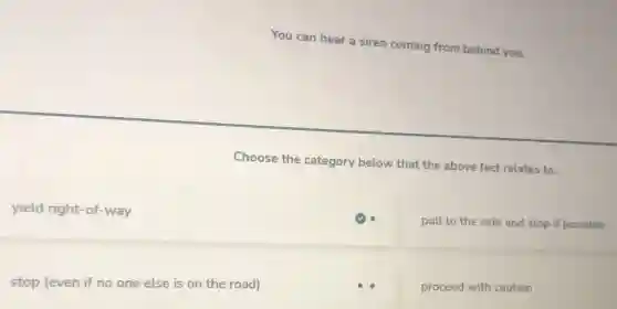 You can hear a siren coming from behind you.
Choose the category below that the above fact relates to.
yield right-of-way
pull to the side and stop if possible
stop (even if no one else is on the road)
proceed with caution