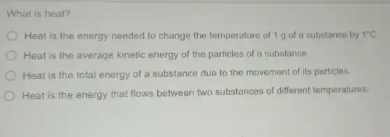 What is heat?
Heat is the energy needed to change the temperature of 1 g of a substance by 1^circ C
Heat is the average kinetic energy of the particles of a substance.
Heat is the total energy of a substance due to the movement of its particles.
Heat is the energy that flows between two substances of different temperatures.