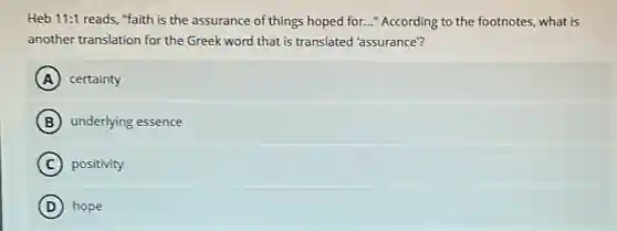 Heb 11:1 reads, "faith is the assurance of things hoped for..."According to the footnotes.what is
another translation for the Greek word that is translated 'assurance?
A certainty
B underlying essence
C positivity
D hope