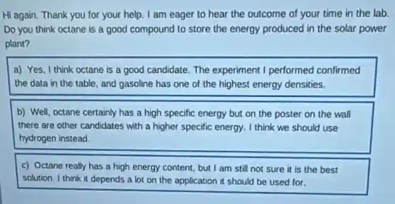 Hi again. Thank you for your help. I am eager to hear the outcome of your time in the lab.
Do you think octane is a good compound to store the energy produced in the solar power
plant?
a) Yes, I think octane is a good candidate. The experiment I performed confirmed
the data in the table, and gasoline has one of the highest energy densities.
b) Well, octane certainly has a high specific energy but on the poster on the wall
there are other candidates with a higher specific energy. I think we should use
hydrogen instead.
c) Octane really has a high energy content but I am still not sure it is the best
solution. I think it depends a lot on the application it should be used for.