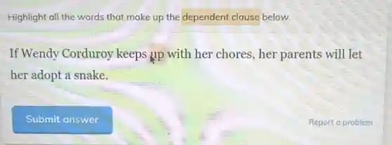 Highlight all the words that make up the dependent clause below.
If Wendy Corduroy keeps up with her chores,her parents will let
her adopt a snake.