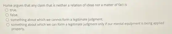 Hume argues that any claim that is neither a relation of ideas nor a matter of fact is
true.
false.
something about which we cannot form a legitimate judgment.
something about which we can form a legitimate judgment only if our mental equipment is being applied
properly.