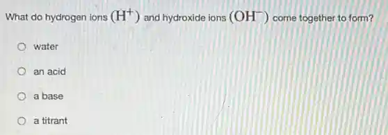 What do hydrogen ions (H^+) and hydroxide ions (OH^-) come together to form?
water
an acid
a base
a titrant