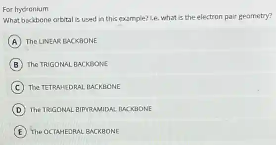 For hydronium
What backbone orbital is used in this example?1.e. what is the electron pair geometry?
A The LINEAR BACKBONE
B The TRIGONAL BACKBONE
C The TETRAHEDRAL BACKBONE
D The TRIGONAL BIPYRAMIDAL BACKBONE
E The OCTAHEDRAL BACKBONE