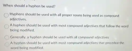 When should a hyphen be used?
Hyphens should be used with all proper nouns being used as compound
adjectives.
A hyphen should be used with most compound adjectives that follow the word
being modified.
Generally, a hyphen should be used with all compound adjectives
A hyphen should be used with most compound adjectives that preceded the
word being modified.