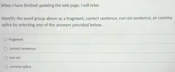 When I have finished updating the web page,I will relax.
Identify the word group above as a fragment,correct sentence, run-on sentence, or comma
splice by selecting one of the answers provided below.
fragment
correct sentence
run-on
comma splice