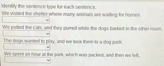 Identify the sentence type for each sentence.
We visited the shelter where many animals are waiting for homes.
square
We petted the cats , and they purred while the dogs barked in the other room.
square
The dogs wanted to play, and we took them to a dog park.
square
We spent an hour at the park, which was packed, and then we left.
square