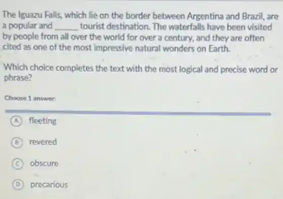 The Iguazu Falls, which lie on the border between Argentina and Brazil are
a popular and __ tourist destination. The waterfalls have been visited
by people from all over the world for over a century, and they are often
cited as one of the most impressive natural wonders on Earth.
Which choice completes the text with the most logical and precise word or
phrase?
Choose 1 answer:
A fleeting
B revered
C obscure
D precarious