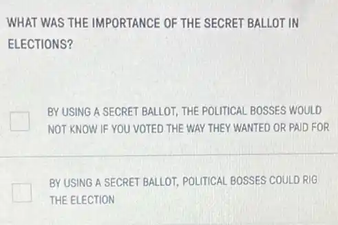WHAT WAS THE IMPORTANCE OF THE SECRET BALLOT IN
ELECTIONS?
BY USING A SECRET BALLOT, THE POLITICAL BOSSES WOULD
NOT KNOW IF YOU VOTED THE WAY THEY WANTED OR PAID FOR
BY USING A SECRET BALLOT, POLITICAL BOSSES COULD RIG
THE ELECTION