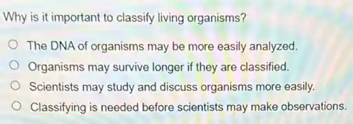 Why is it important to classify living organisms?
The DNA of organisms may be more easily analyzed.
Organisms may survive longer if they are classified.
Scientists may study and discuss organisms more easily.
Classifying is needed before scientists may make observations.