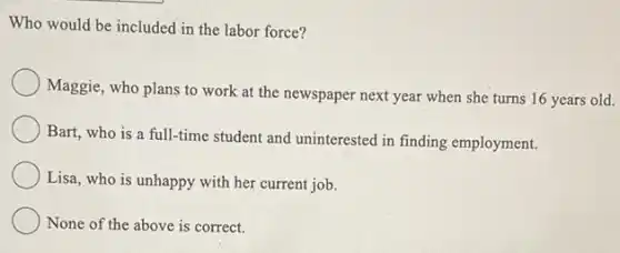 Who would be included in the labor force?
Maggie, who plans to work at the newspaper next year when she turns 16 years old.
Bart, who is a full-time student and uninterested in finding employment.
Lisa, who is unhappy with her current job.
None of the above is correct.