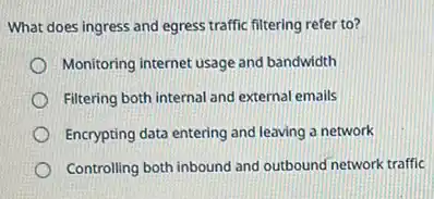 What does ingress and egress traffic filtering refer to?
Monitoring internet usage and bandwidth
Filtering both internal and external emails
Encrypting data entering and leaving a network
Controlling both inbound and outbound network traffic