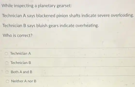 While inspecting a planetary gearset:
Technician A says blackened pinion shafts indicate severe overloading.
Technician B says bluish gears indicate overheating.
Who is correct?
Technician A
Technician B
Both A and B
Neither Anor B