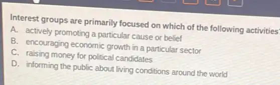 Interest groups are primarily focused on which of the following activities'
A. actively promoting a particular cause or belief
B. encouraging economic growth in a particular sector
C. raising money for political candidates
D. informing the public about living conditions around the world