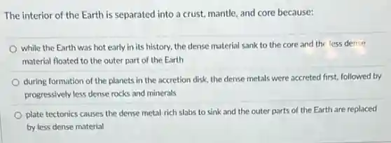 The interior of the Earth is separated into a crust, mantle, and core because:
while the Earth was hot early in its history, the dense material sank to the core and the less dense
material floated to the outer part of the Earth
during formation of the planets in the accretion disk, the dense metals were accreted first, followed by
progressively less dense rocks and minerals
plate tectonics causes the dense metal-rich slabs to sink and the outer parts of the Earth are replaced
by less dense material