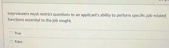 Interviewers must restrict questions to an applicant's ability to perform specific job-related
functions essential to the job sought.
True
False