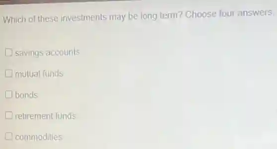 Which of these investments may be long term? Choose four answers.
savings accounts
mutual funds
bonds
retirement funds
commodities