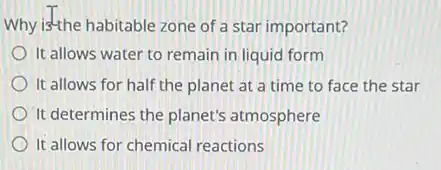 Why is'the habitable zone of a star important?
It allows water to remain in liquid form
It allows for half the planet at a time to face the star
It determines the planet's atmosphere
It allows for chemical reactions