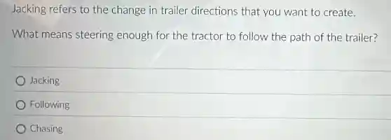Jacking refers to the change in trailer directions that you want to create.
What means steering enough for the tractor to follow the path of the trailer?
Jacking
Following
Chasing