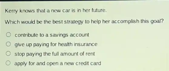 Kerry knows that a new car is in her future.
Which would be the best strategy to help her accomplish this goal?
contribute to a savings account
give up paying for health insurance
stop paying the ful amount of rent
apply for and open a new credit card